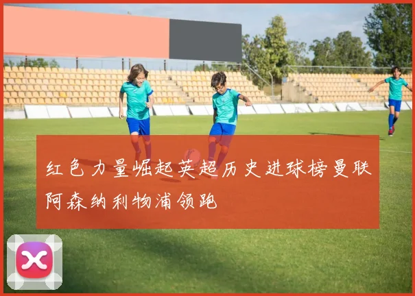 红色力量崛起英超历史进球榜曼联阿森纳利物浦领跑
