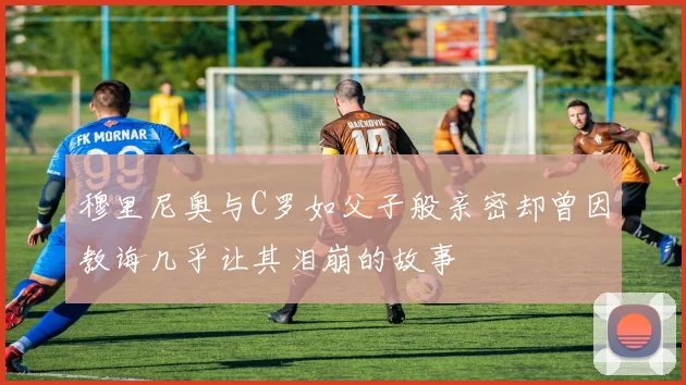 穆里尼奥与C罗如父子般亲密却曾因教诲几乎让其泪崩的故事