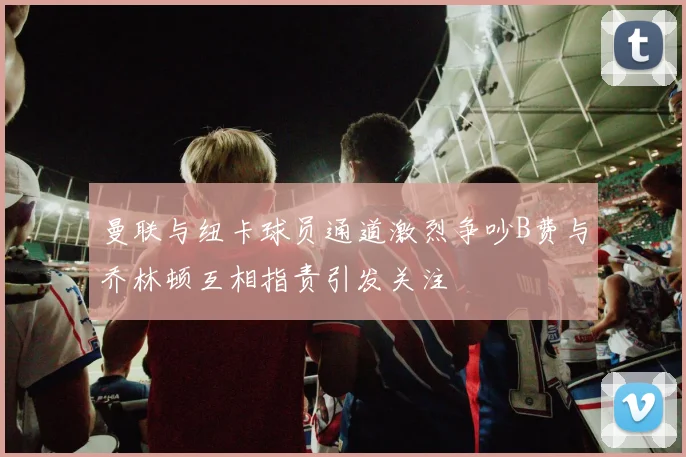 曼联与纽卡球员通道激烈争吵B费与乔林顿互相指责引发关注