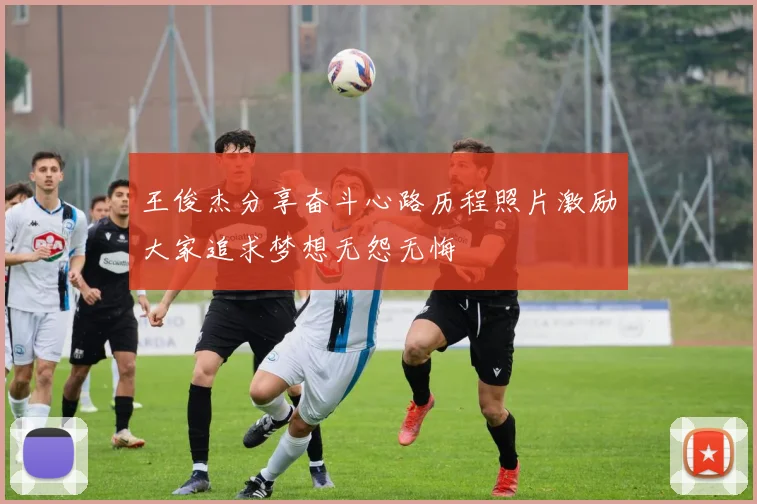 王俊杰分享奋斗心路历程照片激励大家追求梦想无怨无悔