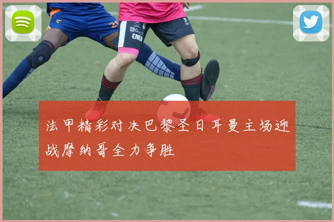 法甲精彩对决巴黎圣日耳曼主场迎战摩纳哥全力争胜