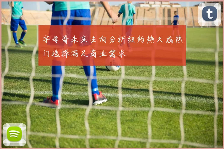 字母哥未来去向分析纽约热火成热门选择满足商业需求