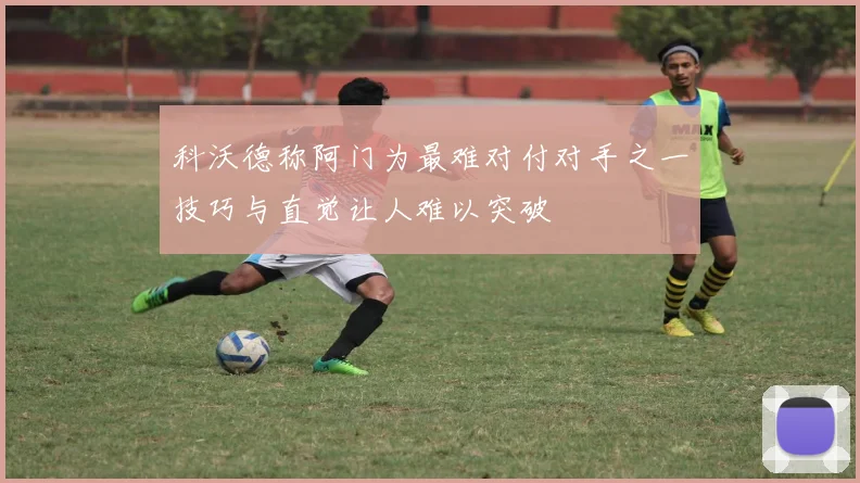 科沃德称阿门为最难对付对手之一技巧与直觉让人难以突破