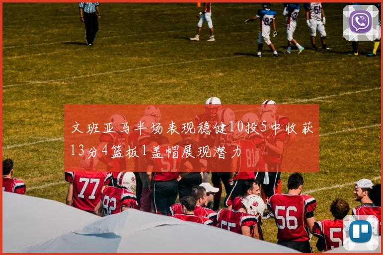 文班亚马半场表现稳健10投5中收获13分4篮板1盖帽展现潜力