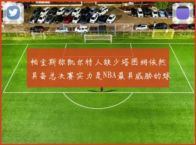 帕金斯称凯尔特人缺少塔图姆依然具备总决赛实力是NBA最具威胁的球队