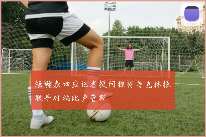 杨瀚森回应记者提问称将与克林根联手对抗比卢普斯