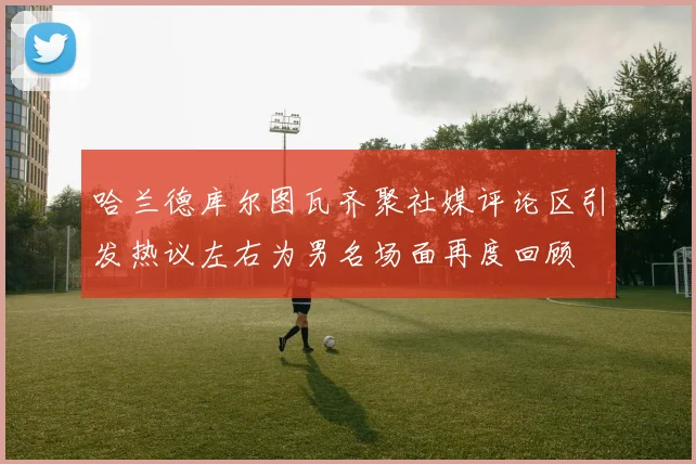 哈兰德库尔图瓦齐聚社媒评论区引发热议左右为男名场面再度回顾
