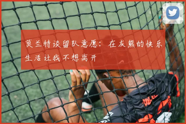 莫兰特谈留队意愿：在灰熊的快乐生活让我不想离开