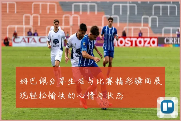 姆巴佩分享生活与比赛精彩瞬间展现轻松愉快的心情与状态