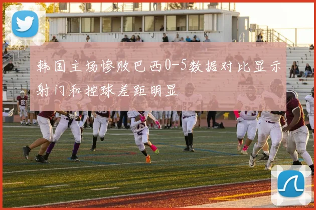 韩国主场惨败巴西0-5数据对比显示射门和控球差距明显