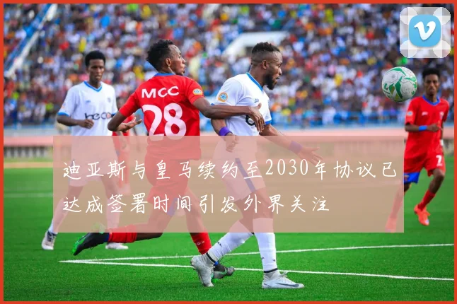 迪亚斯与皇马续约至2030年协议已达成签署时间引发外界关注