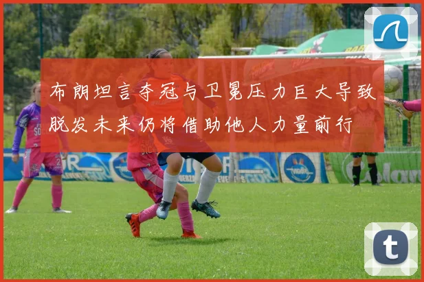 布朗坦言夺冠与卫冕压力巨大导致脱发未来仍将借助他人力量前行