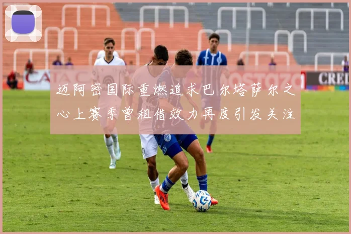 迈阿密国际重燃追求巴尔塔萨尔之心上赛季曾租借效力再度引发关注