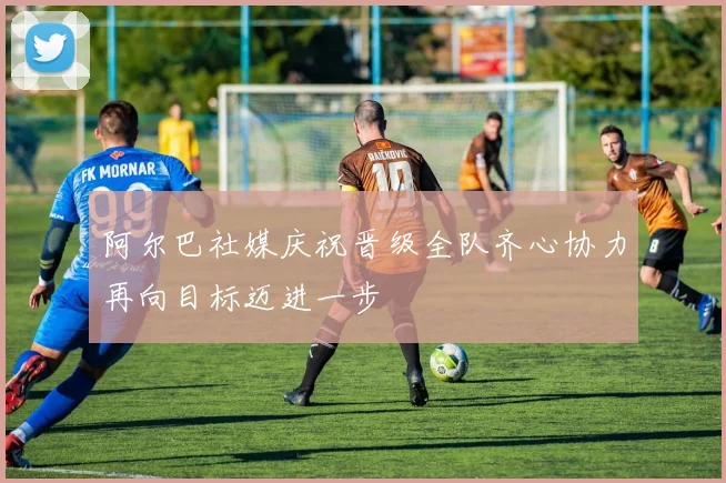 阿尔巴社媒庆祝晋级全队齐心协力再向目标迈进一步