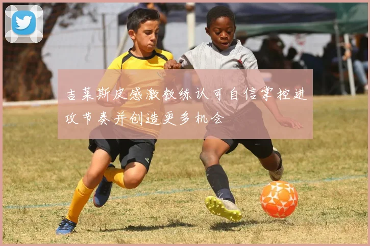 吉莱斯皮感激教练认可自信掌控进攻节奏并创造更多机会
