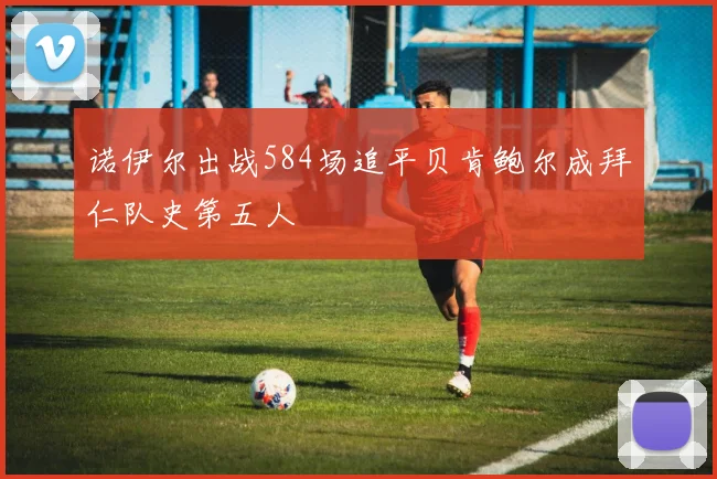 诺伊尔出战584场追平贝肯鲍尔成拜仁队史第五人