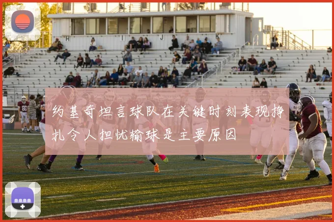 约基奇坦言球队在关键时刻表现挣扎令人担忧输球是主要原因
