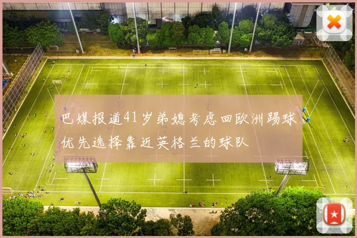 巴媒报道41岁弟媳考虑回欧洲踢球优先选择靠近英格兰的球队