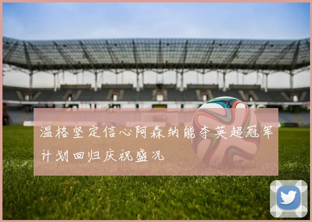 温格坚定信心阿森纳能夺英超冠军计划回归庆祝盛况