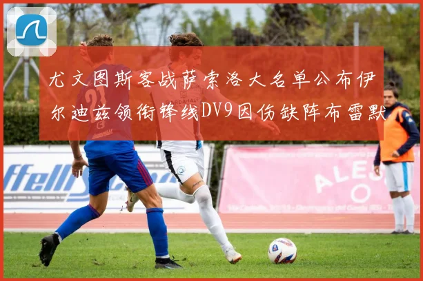 尤文图斯客战萨索洛大名单公布伊尔迪兹领衔锋线DV9因伤缺阵布雷默在列