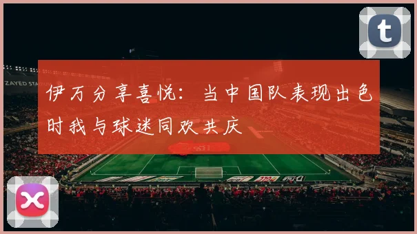 伊万分享喜悦：当中国队表现出色时我与球迷同欢共庆