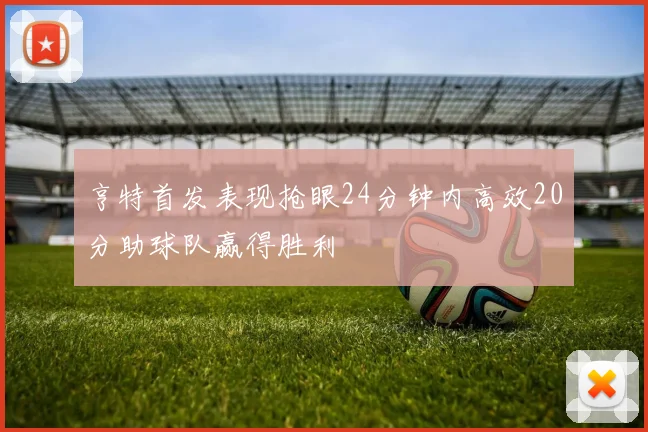 亨特首发表现抢眼24分钟内高效20分助球队赢得胜利